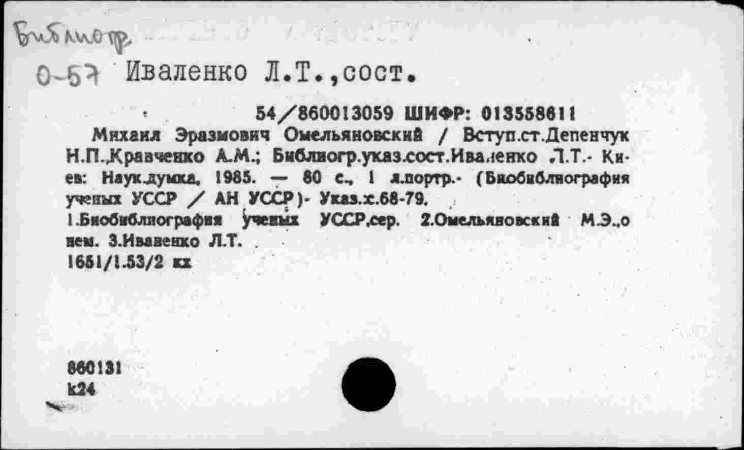 ﻿
0-6} Иваленко Л.Т.,сост.
<	54/860013059 ШИФР: 013558611
Михаил Эразмович Омельяновскнй / Вступ.ст.Депенчук Н.П..Кравченко А.М.; Библиогр.ухаз.сост.Иваненко Л.Т.- Киев: Науклумкд, 1985. — 80 е, 1 л.портр.- (Биобиблиография ученых УССР / АН УССР)- Укаэ.х.68-79.
1 .Биобиблиография учетах УССР,сер. 2.Омельяиовски8 М.Э..0 нем. З.Ивавенхо Л.Т.
1651/1.53/2 кх
860131 И24